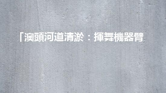 「澳頭河道清淤：揮舞機器臂，疏通暢流，賦予生命新活力！」